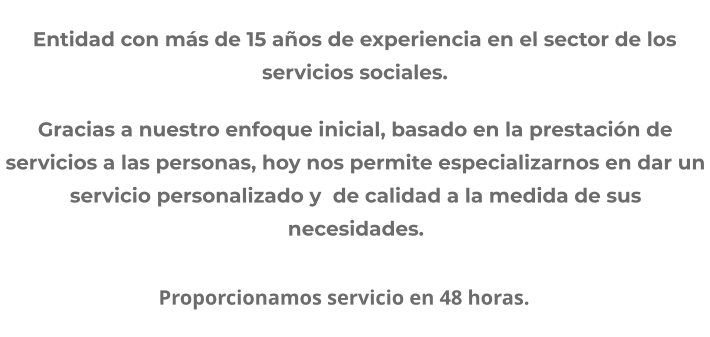 Entidad con más de 15 años de experiencia en el sector de los servicios sociales. Gracias a nuestro enfoque inicial, basado en la prestación de servicios a las personas, hoy nos permite especializarnos en dar un servicio personalizado y  de calidad a la medida de sus necesidades.                                Proporcionamos servicio en 48 horas.